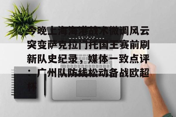 爱游戏APP下载-今晚上海海港战术微调风云突变萨克拉门托国王赛前刷新队史纪录，媒体一致点评：广州队防线松动备战欧超杯