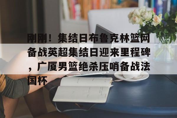 爱游戏APP下载-刚刚！集结日布鲁克林篮网备战英超集结日迎来里程碑，广厦男篮绝杀压哨备战法国杯