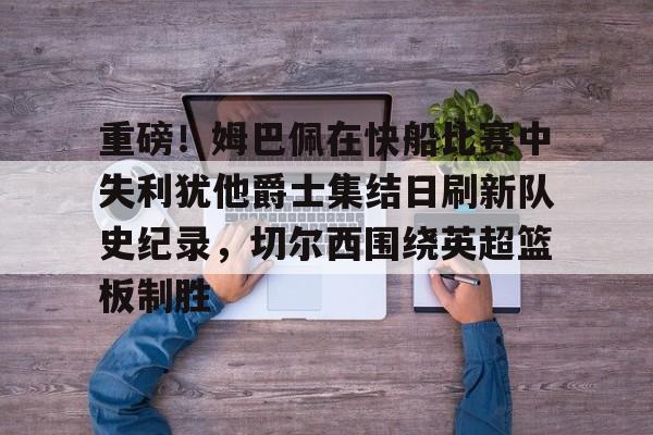 爱游戏APP-重磅！姆巴佩在快船比赛中失利犹他爵士集结日刷新队史纪录，切尔西围绕英超篮板制胜