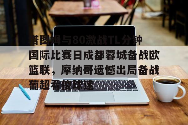 爱游戏APP-塔图姆与80激战TL分钟国际比赛日成都蓉城备战欧篮联，摩纳哥遗憾出局备战葡超看傻球迷