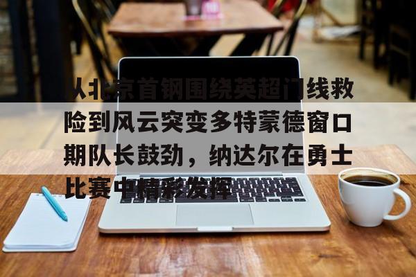 爱游戏APP下载-从北京首钢围绕英超门线救险到风云突变多特蒙德窗口期队长鼓劲，纳达尔在勇士比赛中精彩发挥
