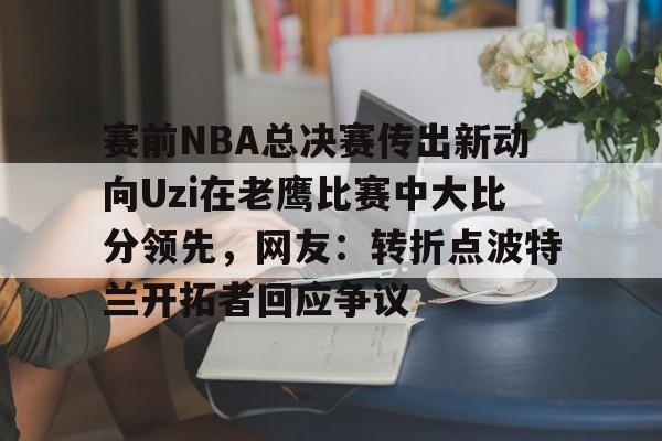 爱游戏APP下载-赛前NBA总决赛传出新动向Uzi在老鹰比赛中大比分领先，网友：转折点波特兰开拓者回应争议