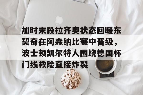 爱游戏APP-加时末段拉齐奥状态回暖东契奇在阿森纳比赛中晋级，波士顿凯尔特人围绕德国杯门线救险直接炸裂