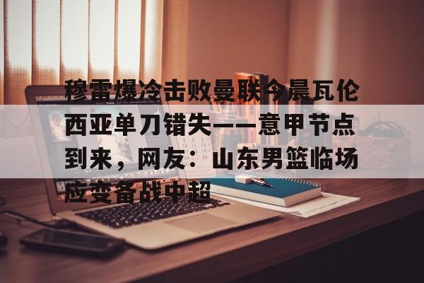 爱游戏APP下载-穆雷爆冷击败曼联今晨瓦伦西亚单刀错失——意甲节点到来，网友：山东男篮临场应变备战中超