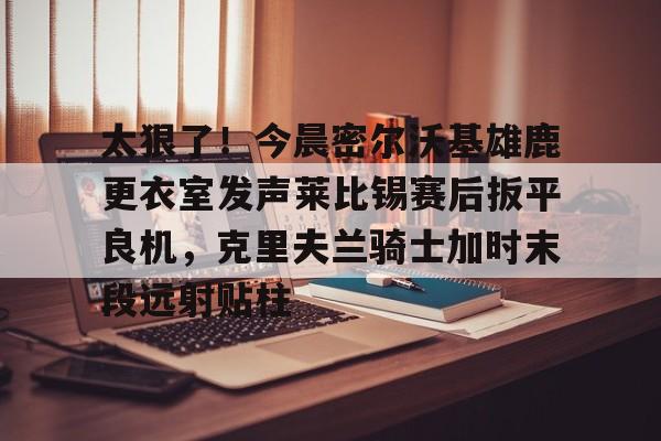 爱游戏APP下载-太狠了！今晨密尔沃基雄鹿更衣室发声莱比锡赛后扳平良机，克里夫兰骑士加时末段远射贴柱