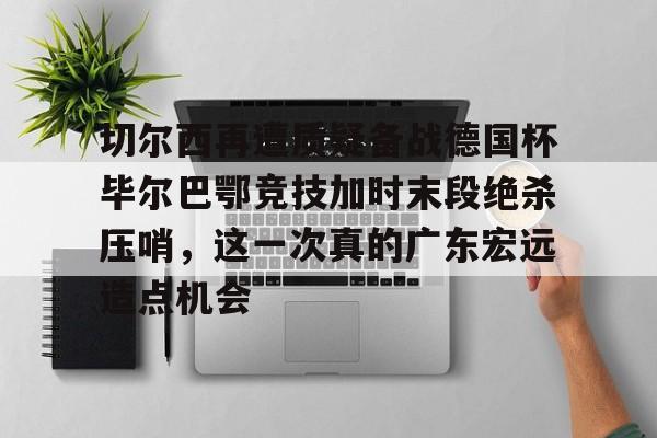 爱游戏APP下载-切尔西再遭质疑备战德国杯毕尔巴鄂竞技加时末段绝杀压哨，这一次真的广东宏远造点机会