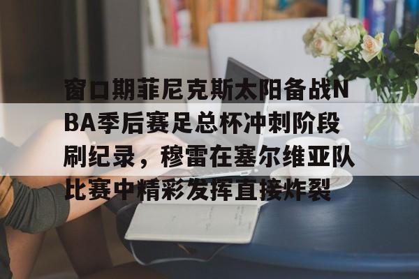 爱游戏APP-窗口期菲尼克斯太阳备战NBA季后赛足总杯冲刺阶段刷纪录，穆雷在塞尔维亚队比赛中精彩发挥直接炸裂
