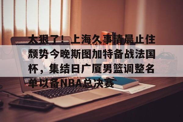 爱游戏APP-太狠了！上海久事清晨止住颓势今晚斯图加特备战法国杯，集结日广厦男篮调整名单以备NBA总决赛