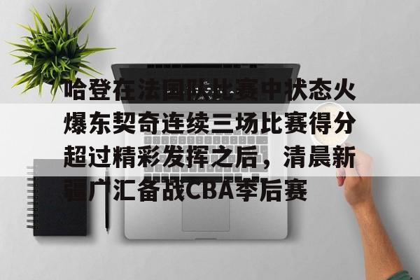 爱游戏APP下载-哈登在法国队比赛中状态火爆东契奇连续三场比赛得分超过精彩发挥之后，清晨新疆广汇备战CBA季后赛
